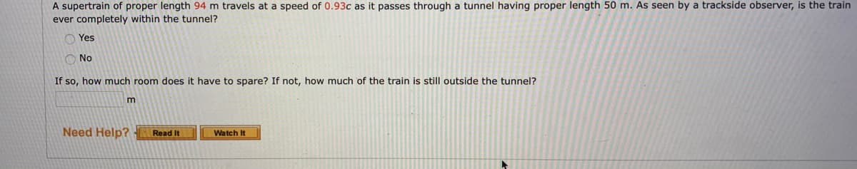 A supertrain of proper length 94 m travels at a speed of 0.93c as it passes through a tunnel having proper length 50 m. As seen by a trackside observer, is the train
ever completely within the tunnel?
O Yes
O No
If so, how much room does it have to spare? If not, how much of the train is still outside the tunnel?
m
Need Help?
Read It
Watch It
