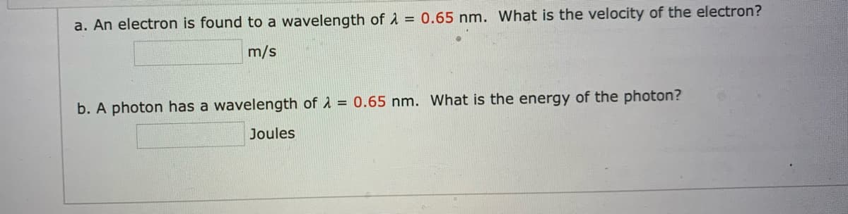 a. An electron is found to a wavelength of A = 0.65 nm. What is the velocity of the electron?
m/s
b. A photon has a wavelength of A = 0.65 nm. What is the energy of the photon?
Joules
