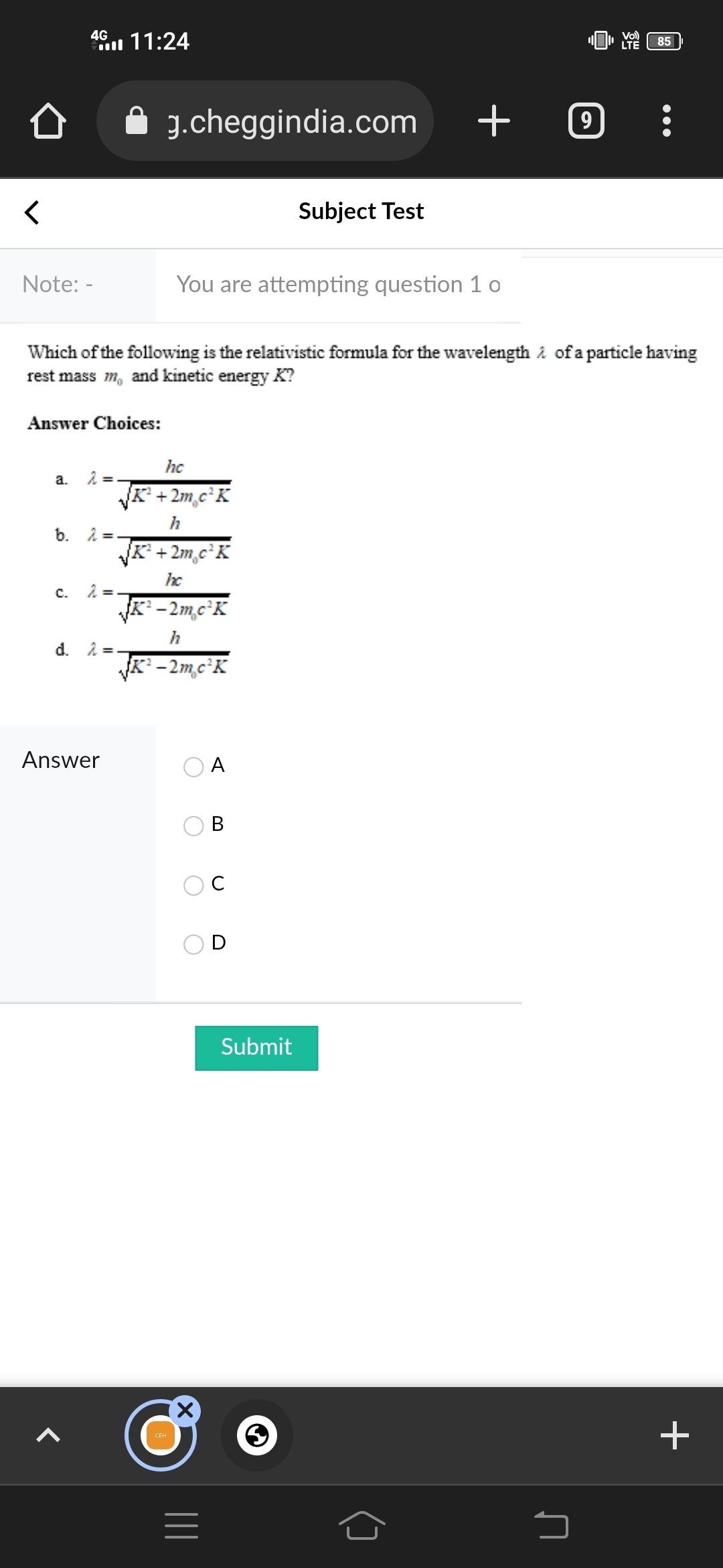 11:24
"LTE
Vol)
g.cheggindia.com + C
<
Subject Test
Note: -
You are attempting question 1 o
Which of the following is the relativistic formula for the wavelength of a particle having
rest mass m, and kinetic energy K?
Answer Choices:
hc
a.
2 =.
√√K²+2m c²K
h
b.
K² +2m,c²K
hc
C.
K²-2m,c²K
h
d. λ=
√K²-2m,c²K
A
B
Û
4G
2 = 1
2 =.
Answer
=
Submit
S
85
+