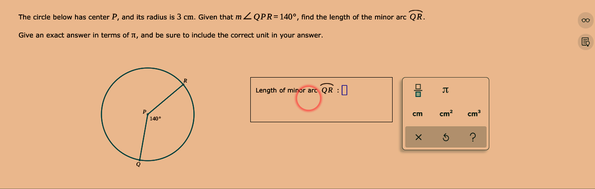 The circle below has center P, and its radius is 3 cm. Given that m Z QPR=140°, find the length of the minor arc QR.
Give an exact answer in terms of T, and be sure to include the correct unit in your answer.
Length of minor arc QR :||
JT
cm
cm?
cm
140°
