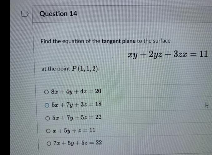 Question 14
Find the equation of the tangent plane to the surface
xy + 2yz + 3zx = 11
%3D
at the point P (1, 1, 2).
O 8x + 4y + 4z = 20
O 5x + 7y + 3z = 18
O 5x + 7y + 5z = 22
O z + 5y + z = 11
O 7x + 5y +5z = 22
