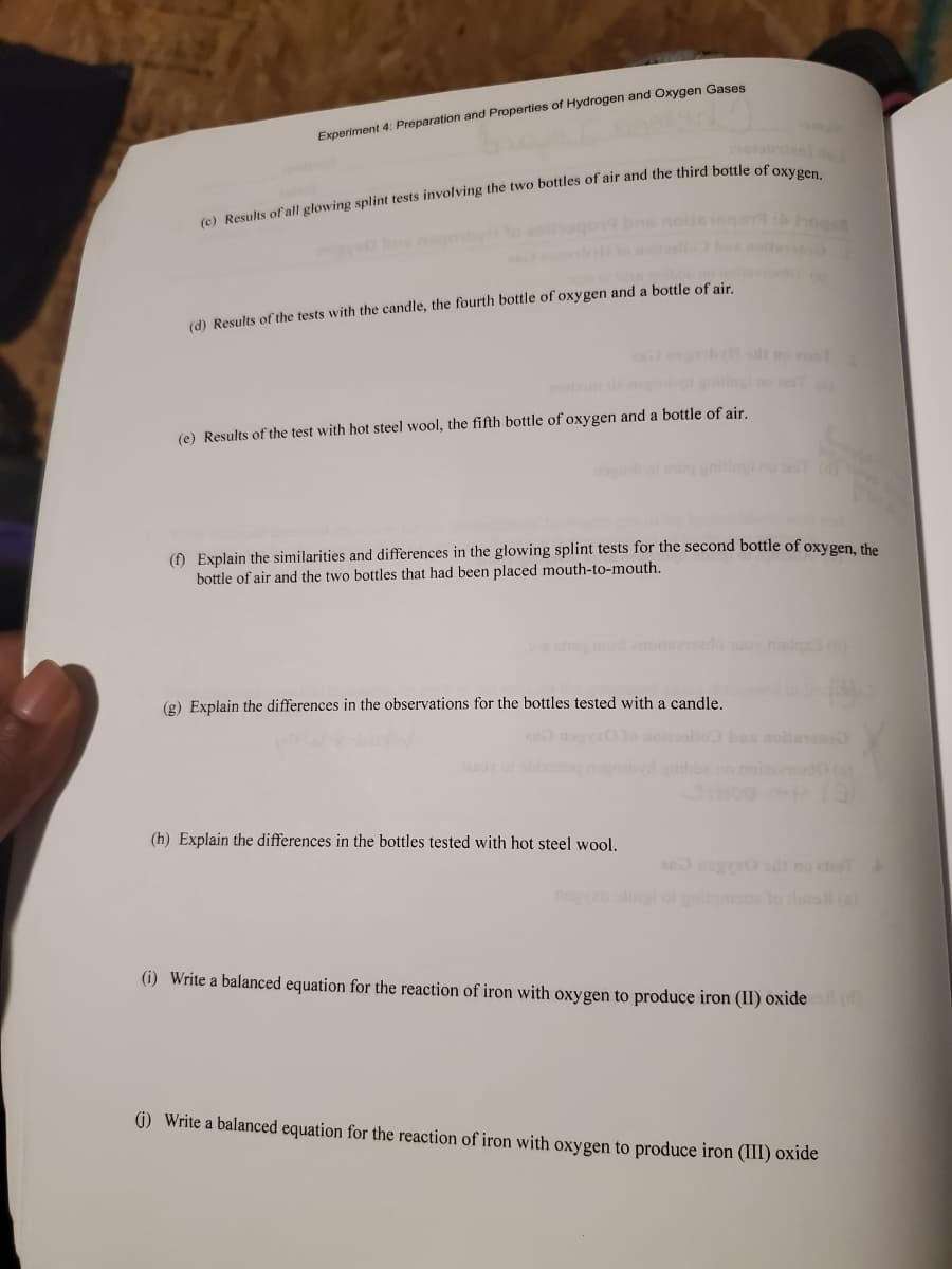 Experiment 4: Preparation and Properties of Hydrogen and Oxygen Gases
ola n
hogon
b oite
(d) Results of the tests with the candle, the fourth bottle of oxygen and a bottle of air.
o
b giiog e
(e) Results of the test with hot steel wool, the fifth bottle of oxygen and a bottle of air.
(f) Explain the similarities and differences in the glowing splint tests for the second bottle of oxygen, the
bottle of air and the two bottles that had been placed mouth-to-mouth.
mo amodaedo uoy nislea
(g) Explain the differences in the observations for the bottles tested with a candle.
nos
av
(h) Explain the differences in the bottles tested with hot steel wool,
og0 sd no
(i) Write a balanced equation for the reaction of iron with oxygen to produce iron (II) oxide )
(1) Write a balanced equation for the reaction of iron with oxygen to produce iron (III) oxide
