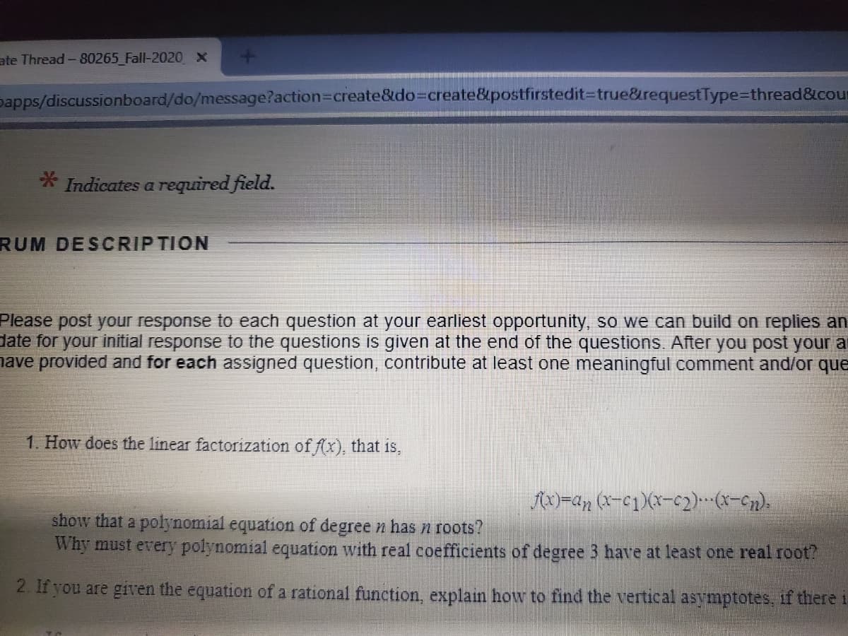 ate Thread-80265_Fall-2020 ×
papps/discussionboard/do/message?action3Dcreate&do%3Dcreate&postfirstedit3Dtrue&requestType%=Dthread&cour
* Indicates a required field.
RUM DESCRIPTION
Please post your response to each question at your earliest opportunity, so we can build on replies an
date for your initial response to the questions is given at the end of the questions. After you post your a
nave provided and for each assigned question, contribute at least one meaningful comment and/or que
1. How does the linear factorization of f(x), that is,
AX)=an (X-c1)(x-c2).(*-Cn).
show that a polynomial equation of degree n has n roots?
Why must every polynomial equation with real coefficients of degree 3 have at least one real root?
2. If you are given the equation of a rational function, explain how to find the vertical asymptotes, if there i
