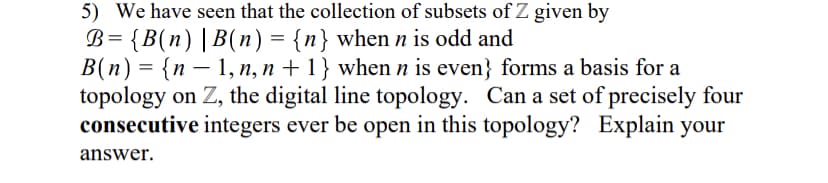 5) We have seen that the collection of subsets of Z given by
B= {B(n)|B(n) = {n} when n is odd and
B(n) = {n – 1, n, n + 1} when n is even} forms a basis for a
topology on Z, the digital line topology. Can a set of precisely four
consecutive integers ever be open in this topology? Explain your
answer.
