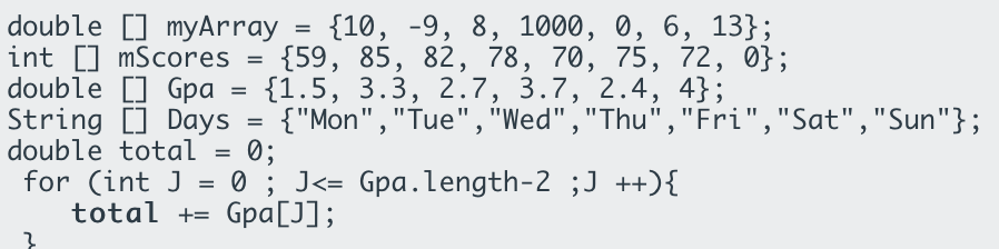 double [] myArray
int [] mScores
double [] Gpa
String [] Days =
double total =
for (int J
total += Gpa[J];
{10, -9, 8, 1000, 0, 6, 13};
{59, 85, 82, 78, 70, 75, 72, 0};
{1.5, 3.3, 2.7, 3.7, 2.4, 4};
{"Mon","Tue", "Wed","Thu","Fri","Sat","Sun"};
0;
0 ; J<= Gpa.length-2 ;J ++){
