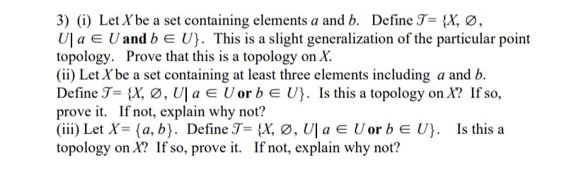 3) (i) Let X be a set containing elements a and b. Define T= {X, Ø,
U| a E U and b E U}. This is a slight generalization of the particular point
topology. Prove that this is a topology on X.
(ii) Let X be a set containing at least three elements including a and b.
Define T= {X, Ø, U\ a E U or b E U}. Is this a topology on X? If so,
prove it. If not, explain why not?
(iii) Let X= {a, b}. Define T= {X, Ø, U| a ¤ U or b E U}. Is this a
topology on X? If so, prove it. If not, explain why not?
