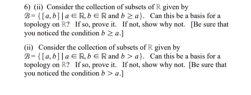 6) (ii) Consider the collection of subsets of R given by
B= {[a,b]|a E R, b E R and b > a}. Can this be a basis for a
topology on R? If so, prove it. If not, show why not. [Be sure that
you noticed the condition b > a.]
(ii) Consider the collection of subsets of R given by
B= {[a,b]|a E R, b E R and b > a}. Can this be a basis for a
topology on R? If so, prove it. If not, show why not. [Be sure that
you noticed the condition b > a.]
