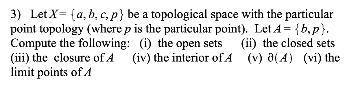 3) Let X= {a, b, c, p} be a topological space with the particular
point topology (where p is the particular point). Let A= {b,p}.
Compute the following: (i) the open sets
(iii) the closure of A
limit points of A
а,
d:
(ii) the closed sets
(iv) the interior of A (v) ô(A) (vi) the
