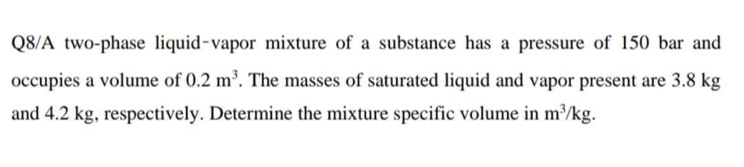 Q8/A two-phase liquid-vapor mixture of a substance has a pressure of 150 bar and
occupies a volume of 0.2 m³. The masses of saturated liquid and vapor present are 3.8 kg
and 4.2 kg, respectively. Determine the mixture specific volume in m/kg.
