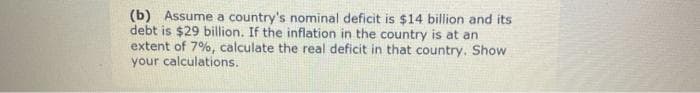 (b) Assume a country's nominal deficit is $14 billion and its
debt is $29 billion. If the inflation in the country is at an
extent of 7%, calculate the real deficit in that country. Show
your calculations.
