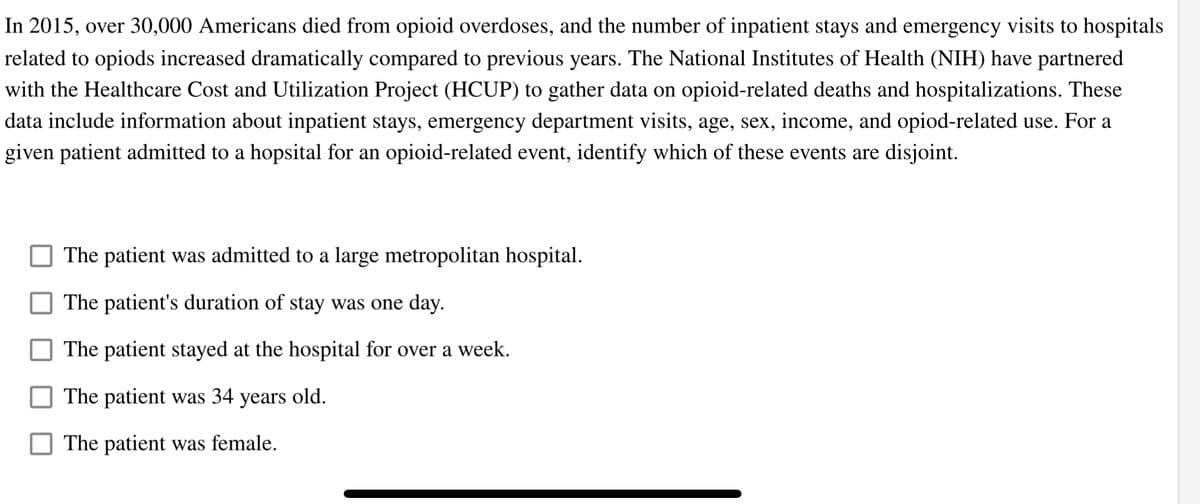 In 2015, over 30,000 Americans died from opioid overdoses, and the number of inpatient stays and emergency visits to hospitals
related to opiods increased dramatically compared to previous years. The National Institutes of Health (NIH) have partnered
with the Healthcare Cost and Utilization Project (HCUP) to gather data on opioid-related deaths and hospitalizations. These
data include information about inpatient stays, emergency department visits, age, sex, income, and opiod-related use. For a
given patient admitted to a hopsital for an opioid-related event, identify which of these events are disjoint.
The patient was admitted to a large metropolitan hospital.
The patient's duration of stay was one day.
The patient stayed at the hospital for over a week.
The patient was 34 years old.
The patient was female.