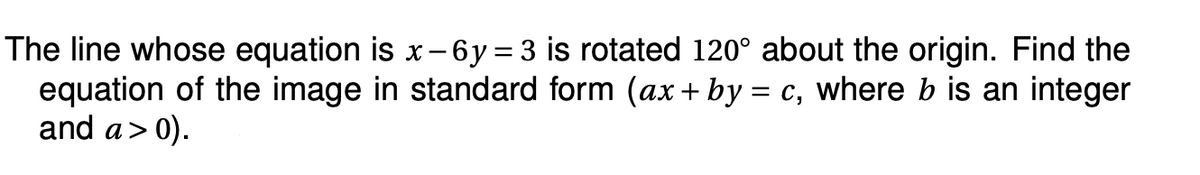 The line whose equation is x-6y = 3 is rotated 120° about the origin. Find the
equation of the image in standard form (ax + by = c, where b is an integer
and a > 0).