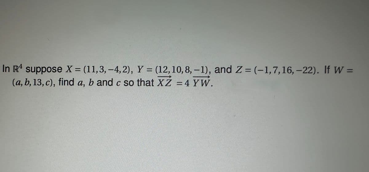 =
In R4 suppose X = (11,3, -4,2), Y = (12, 10, 8, -1), and Z= (-1, 7, 16, -22). If W =
(a, b, 13, c), find a, b and c so that XZ = 4 YW.