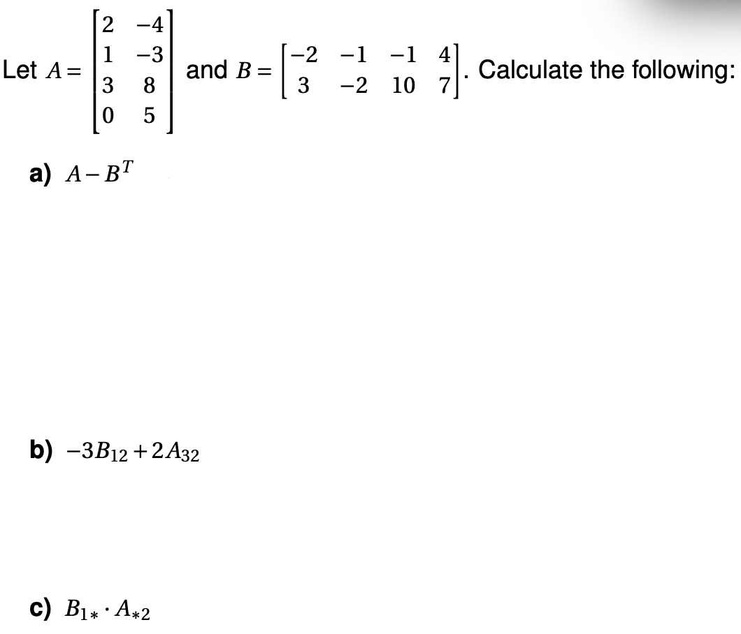 Let A=
-4
1 -3
3 8
0
5
a) A-BT
and B=
=
b) -3B12 +2 A32
c) B₁* A*2
-2
3
-1 -1 4]
-2 10 7
·
Calculate the following: