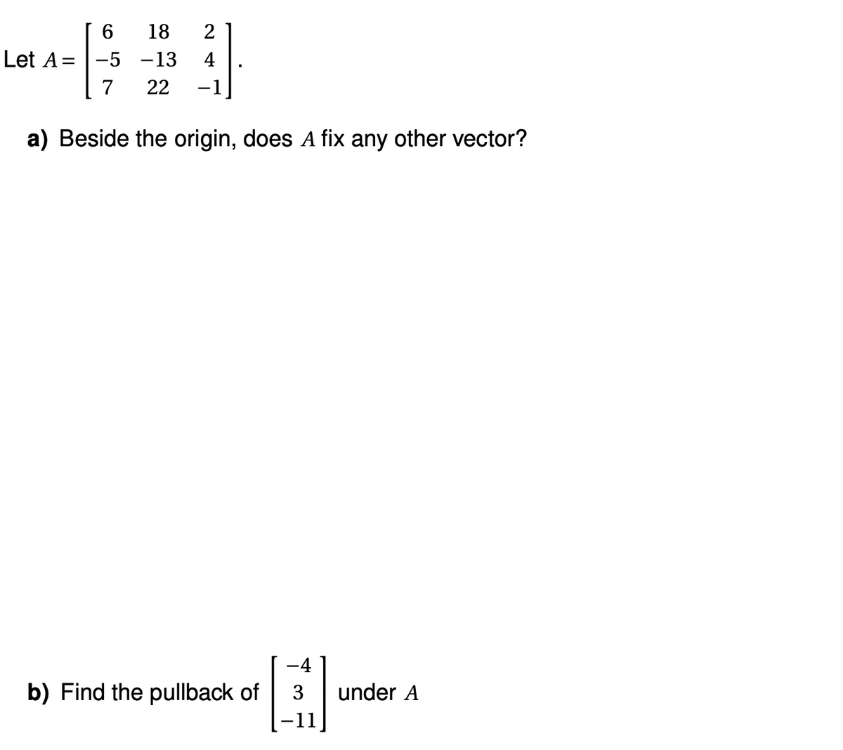 6
Let A = -5
7
18 2
-13 4
22
a) Beside the origin, does A fix any other vector?
b) Find the pullback of
-4
3 under A