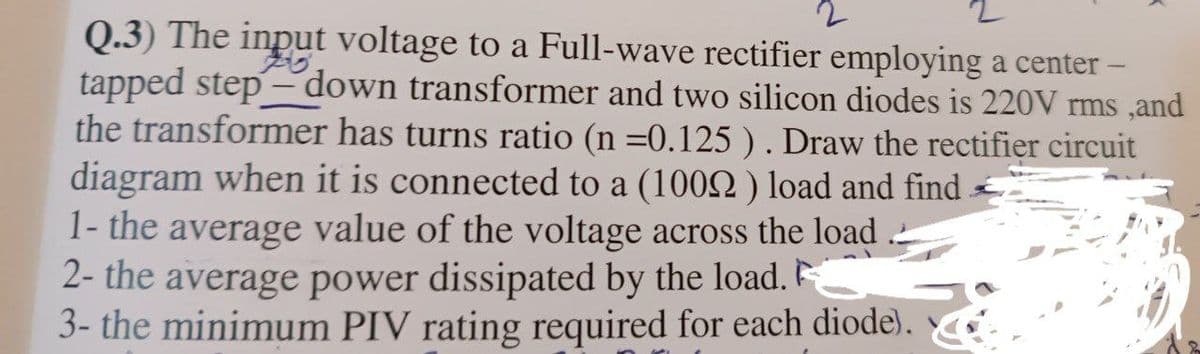 2
Q.3) The input voltage to a Full-wave rectifier employing a center -
tapped step-down transformer and two silicon diodes is 220V rms, and
the transformer has turns ratio (n =0.125 ). Draw the rectifier circuit
diagram when it is connected to a (1002) load and find
1- the average value of the voltage across the load
2- the average power dissipated by the load.
3- the minimum PIV rating required for each diode).