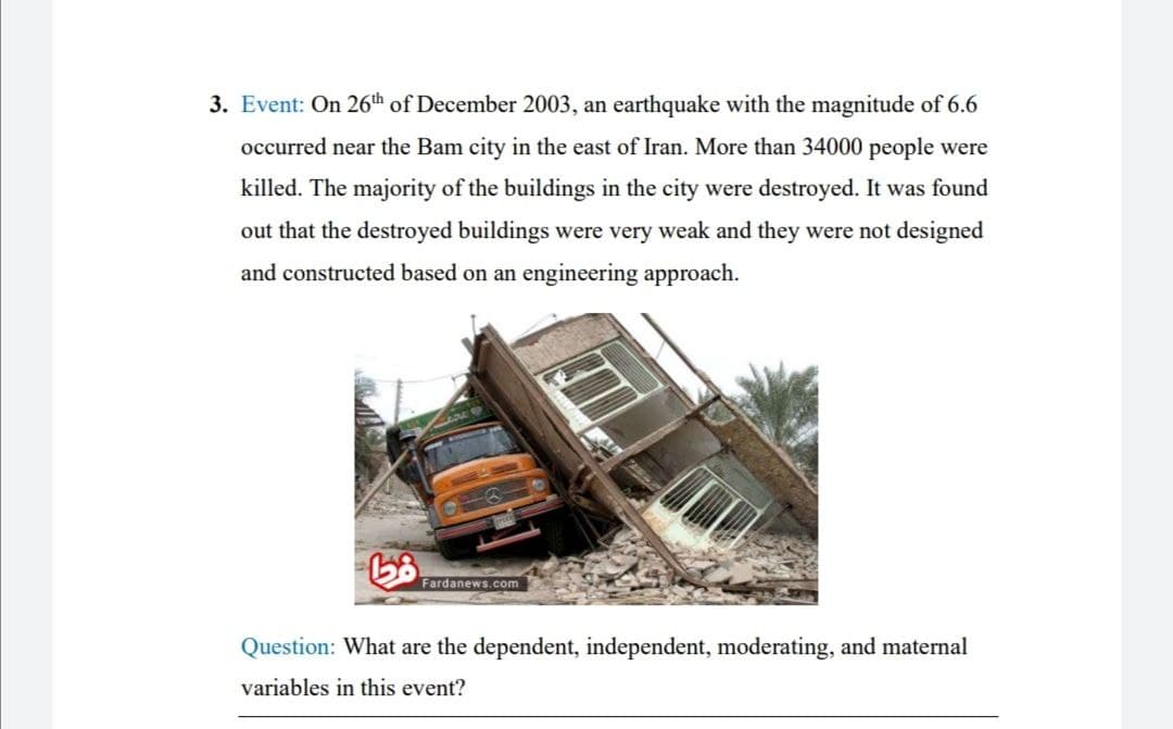 3. Event: On 26th of December 2003, an earthquake with the magnitude of 6.6
occurred near the Bam city in the east of Iran. More than 34000 people were
killed. The majority of the buildings in the city were destroyed. It was found
out that the destroyed buildings were very weak and they were not designed
and constructed based on an engineering approach.
டும்
Fardanews.com
Question: What are the dependent, independent, moderating, and maternal
variables in this event?