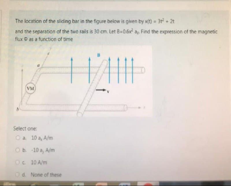 The location of the sliding bar in the figure below is given by x(t) = 3t² + 2t
and the separation of the two rails is 30 cm. Let B=0.6x² a,. Find the expression of the magnetic
flux as a function
of time
HAIL
VM
Select one:
Ⓒa. 10 a, A/m
O b.
-10 a, A/m
O c.
10 A/m
Od. None of these