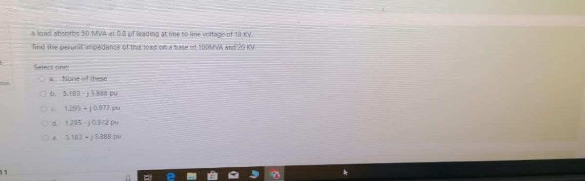 5
bon
11
a load absorbs 50 MVA at 0.6 pf leading at line to line voltage of 18 KV.
find the perunit impedance of this load on a base of 100MVA and 20 KV.
Select one:
CaNone of these
b. 5.183-13388 pu
O 1.295-10.972 pu
Od 1.295-10.972 pu
Oe5183-13.888 pu
EI
P