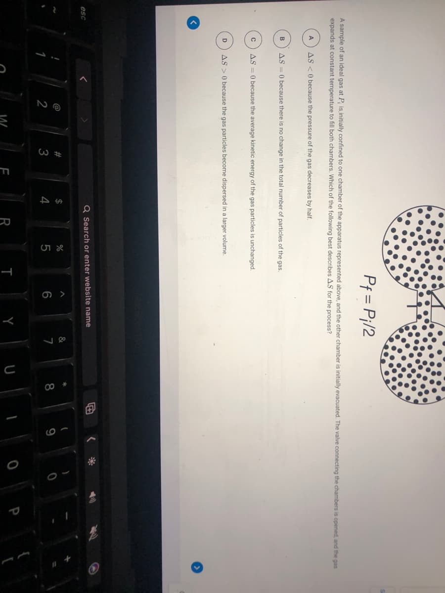 W ##
00
Pf = Pi/2
A sample of an ideal gas at P; is initially confined to one chamber of the apparatus represented above, and the other chamber is initially evacuated. The valve connecting the chambers is opened, and the gas
expands at constant temperature to fill both chambers. Which of the following best describes AS for the process?
A
AS <O because the pressure of the gas decreases by half.
B
AS = 0 because there is no change in the total number of particles of the gas.
AS = 0 because the average kinetic energy of the gas particles is unchanged.
D
AS > 0 because the gas particles become dispersed in a larger volume.
esc
Q Search or enter website name
@
2$
%
&
2
3
4
6
7
9
R
