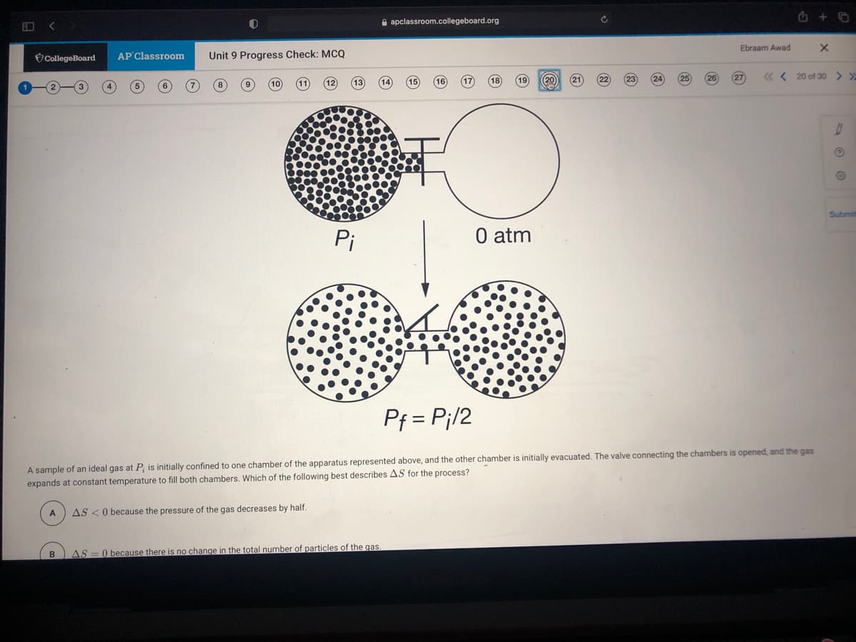 A apclassroom.collegeboard.org
Ebraam Awad
CollegeBoard
AP Classroom
Unit 9 Progress Check: MCQ
20
27
« < 20 of 30 > >
Submit
Pi
O atm
Pf = P¡/2
A sample of an ideal gas at P, is initially confined to one chamber of the apparatus represented above, and the other chamber is initially evacuated. The valve connecting the chambers is opened, and the gas
expands at constant temperature to fill both chambers. Which of the following best describes AS for the process?
A
AS <0 because the pressure of the gas decreases by half.
AS
O because there is no change in the total number of particles of the gas
B
