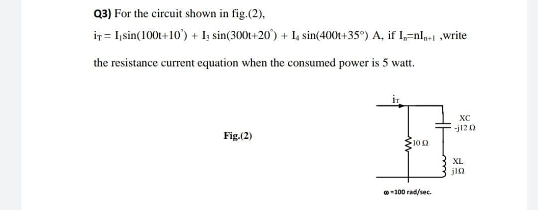 Q3) For the circuit shown in fig.(2),
ir = I,sin(100t+10) + Iz sin(300t+20) + L sin(400t+35°) A, if I,=nl,+1 ,write
the resistance current equation when the consumed power is 5 watt.
XC
-j12 Q
Fig.(2)
10Ω
XL
jin
o =100 rad/sec.
