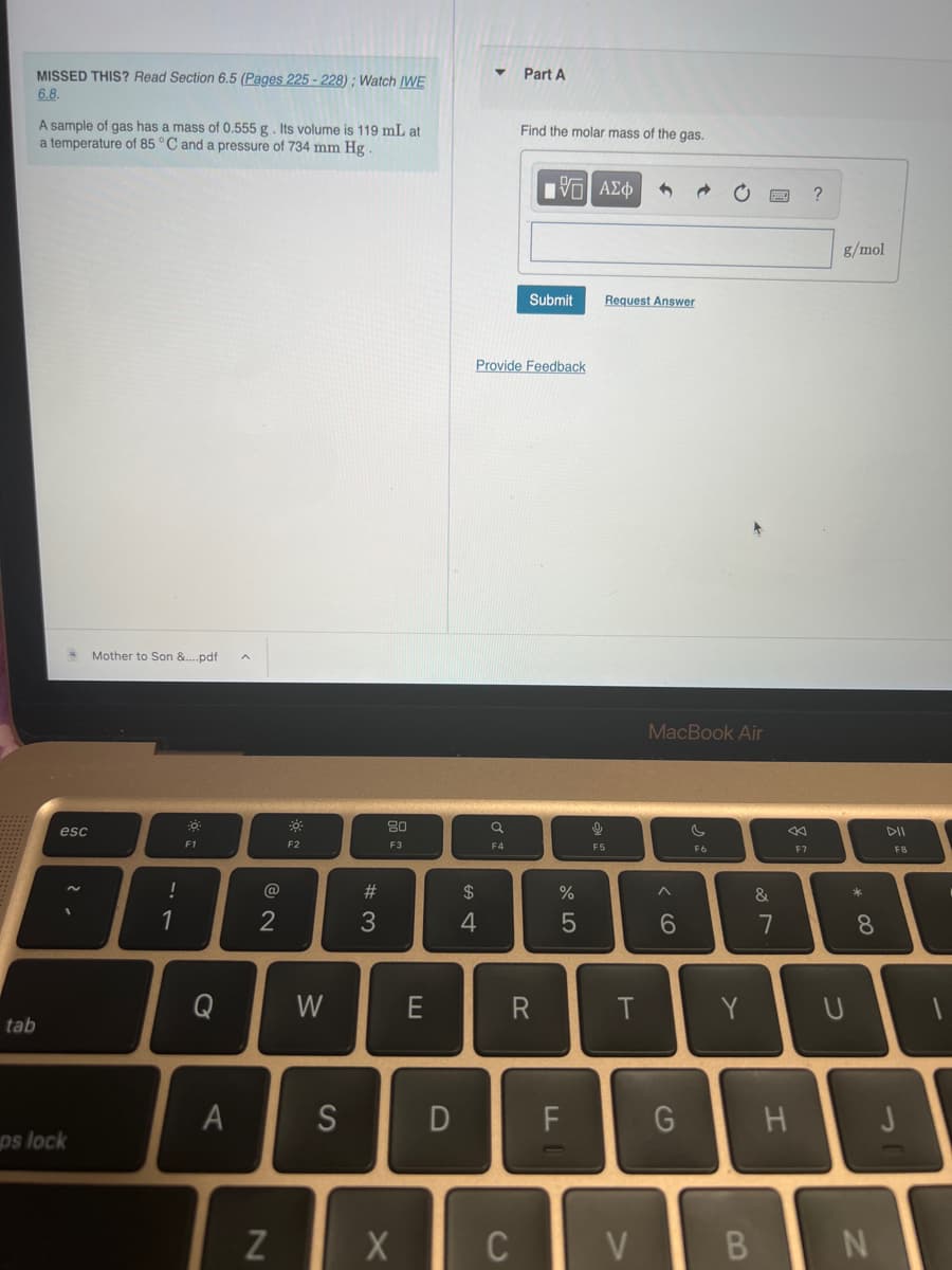 MISSED THIS? Read Section 6.5 (Pages 225-228); Watch IWE
6.8.
tab
A sample of gas has a mass of 0.555 g . Its volume is 119 mL at
temperature of 85 °C and a pressure of 734 mm Hg.
esc
ps lock
Mother to Son &....pdf
!
1
F1
Q
A
2
N
☀
F2
W
S
#3
80
F3
X
E
D
$
4
a
F4
Part A
C
Find the molar mass of the gas.
Provide Feedback
—| ΑΣΦ
Submit
%
5
F
LL
di
Request Answer
F5
T
V
MacBook Air
6
G
s
F6
Y
B
&
7
←
H
F7
?
g/mol
* 00
8
N
F8