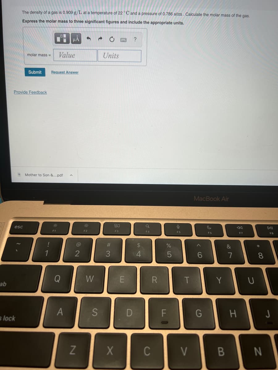 ab
The density of a gas is 0.909 g/L at a temperature of 22 °C and a pressure of 0.786 atm. Calculate the molar mass of the gas.
Express the molar mass to three significant figures and include the appropriate units.
esc
s lock
Provide Feedback
molar mass= Value
Submit Request Answer
Mother to Son &....pdf
!
1
F1
μÅ
O
A
@
2
N
-0
F2
W
S
C
Units
#3
80
F3
X
E
?
$
4
a
F4
R
C
%
5
F
9
F5
T
V
MacBook Air
6
G
F6
Y
B
&
7
«
H
F7
U
* 00
8
N
DII
F8