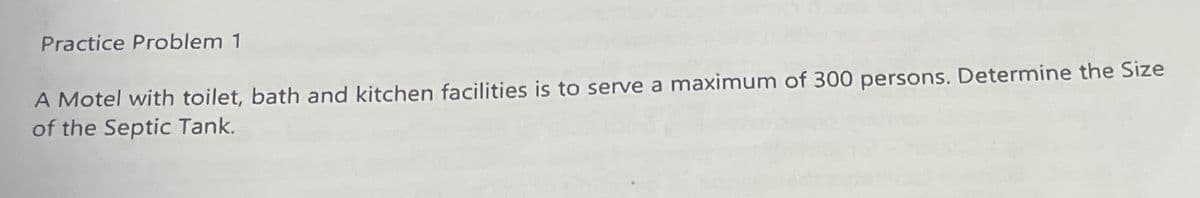 Practice Problem 1
A Motel with toilet, bath and kitchen facilities is to serve a maximum of 300 persons. Determine the Size
of the Septic Tank.
