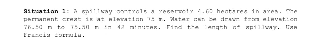 Situation 1: A spillway controls a reservoir 4.60 hectares in area. The
permanent crest is at elevation 75 m. Water can be drawn from elevation
76.50 m to
75.50 m in 42 minutes. Find the length of spillway. Use
Francis formula.
