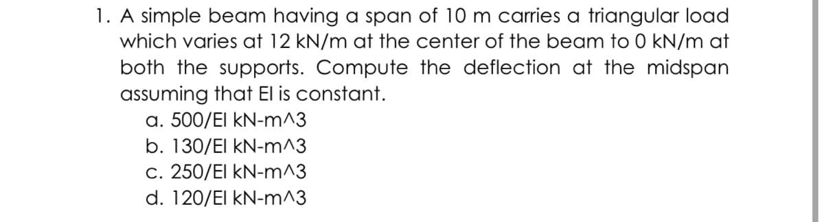 1. A simple beam having a span of 10 m carries a triangular load
which varies at 12 kN/m at the center of the beam to 0 kN/m at
both the supports. Compute the deflection at the midspan
assuming that El is constant.
a. 500/El kN-m^3
b. 130/El kN-m^3
c. 250/El kN-m^3
d. 120/El kN-m^3
