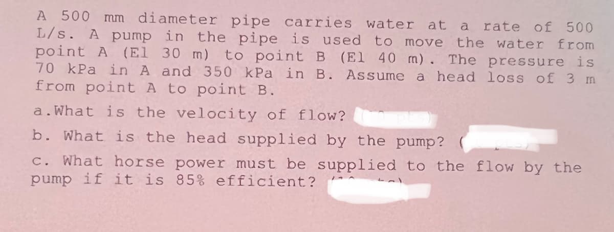 A 500 mm diameter pipe carries water at a rate of 500
L/s. A pump in the pipe is used to move the water from
point A (El 30 m) to point B (El 40 m). The pressure is
70 kPa in A and 350 kPa in B. Assume a head loss of 3 m
from point A to point B.
a.What is the velocity of flow? ts)
b. What is the head supplied by the pump?
c. What horse power must be supplied to the flow by the
pump if it is 85% efficient?
