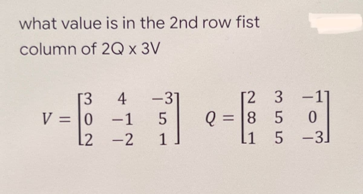 what value is in the 2nd row fist
column of 2Q x 3V
2 3 -1]
Q = 8 5
11
4
[3
V = |0
L2
-37
-1
-2
1
5 -3
|
