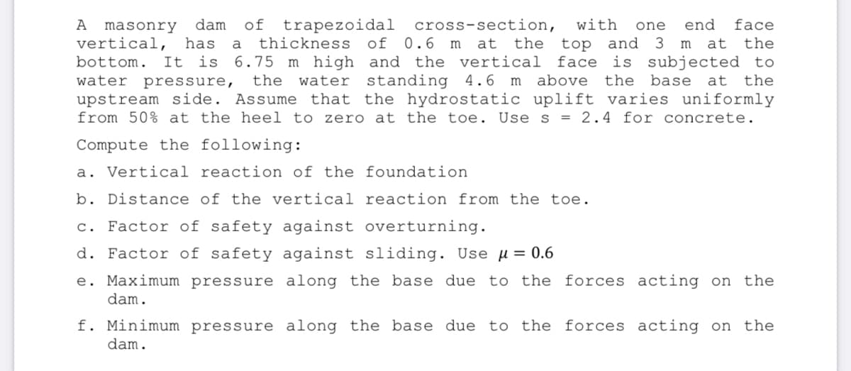 of trapezoidal
thickness of 0.6 m
6.75 m high and the vertical
the
dam
cross-section,
at the
А
with
end
face
masonry
vertical,
one
top and 3 m at the
is subjected to
has
a
bottom.
It is
face
water standing 4.6 m
upstream side. Assume that the hydrostatic uplift varies uniformly
from 50% at the heel to zero at the toe. Use s = 2.4 for concrete.
water
pressure,
above
the
base
at the
Compute the following:
a. Vertical reaction of the foundation
b. Distance of the vertical reaction from the toe.
c. Factor of safety against overturning.
d. Factor of safety against sliding. Use u = 0.6
e. Maximum pressure along the base due to the forces acting on the
dam.
f. Minimum
cessure along the base due to the forces acting on the
dam.
