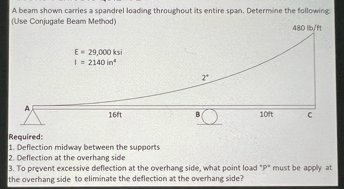 A beam shown carries a spandrel loading throughout its entire span. Determine the following:
(Use Conjugate Beam Method)
480 Ib/ft
E = 29,000 ksi
| = 2140 in'
2°
A
16ft
10ft
Required:
1. Deflection midway between the supports
2. Deflection at the overhang side
3. To prevent excessive deflection at the overhang side, what point load "P" must be apply at
the overhang side to eliminate the deflection at the overhang side?
