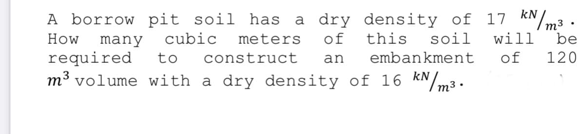 a dry density of 17 kN
m3
will
A borrow pit soil has
How
many
cubic
meters
of
this
soil
be
required
to
construct
an
embankment
of
120
m³ volume with a dry density of 16 KN/m3.
