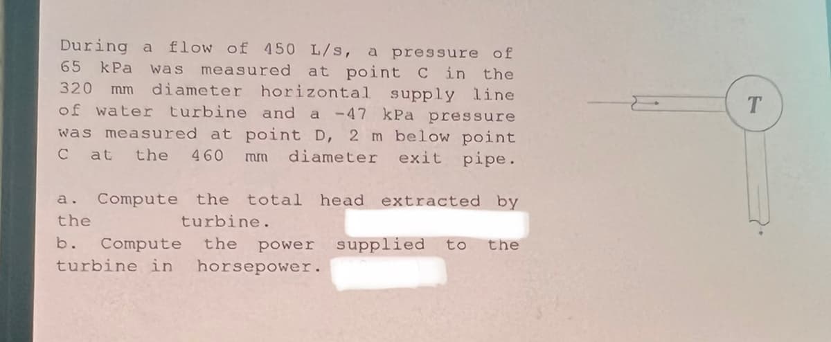 During a flow of 450 L/s, a pressure of
65 kPa was measured at point C in
320 mm diameter horizontal
the
supply line
of water turbine and a -47 kPa pressure
T.
was measured at point D, 2 m below point
C at
the
460
diameter
exit
pipe.
mm
Compute the
total head extracted by
a.
the
turbine.
b.
Compute
the
power
supplied
to
the
turbine in
horsepower.
