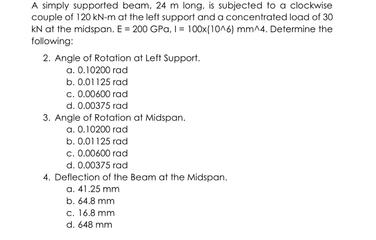 A simply supported beam, 24 m long, is subjected to a clockwise
couple of 120 kN-m at the left support and a concentrated load of 30
kN at the midspan. E = 200 GPa, I = 100x(10^6) mm^4. Determine the
following:
2. Angle of Rotation at Left Support.
a. 0.10200 rad
b. 0.01125 rad
c. 0.00600 rad
d. 0.00375 rad
3. Angle of Rotation at Midspan.
a. 0.10200 rad
b. 0.01125 rad
c. 0.00600 rad
d. 0.00375 rad
4. Deflection of the Beam at the Midspan.
a. 41.25 mm
b. 64.8 mm
c. 16.8 mm
d. 648 mm
