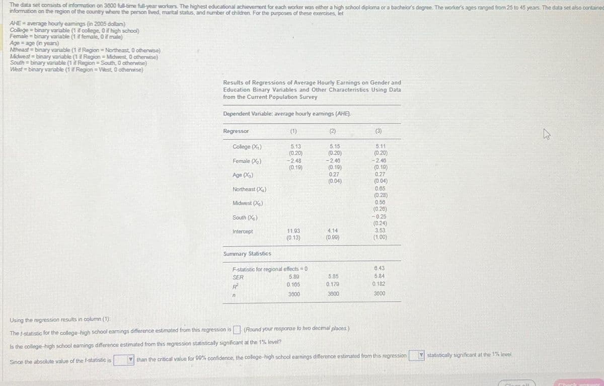 The data set consists of information on 3800 full-time full-year workers. The highest educational achievement for each worker was either a high school diploma or a bachelor's degree. The worker's ages ranged from 25 to 45 years. The data set also contained
information on the region of the country where the person lived, marital status, and number of children. For the purposes of these exercises, let
AHE= average hourly eamings (in 2005 dollars)
College = binary variable (1 if college, 0 if high school)
Female = binary variable (1 if female, 0 if male)
Age = age (in years)
Ntheast = binary variable (1 if Region = Northeast 0 otherwise)
Midwest=binary variable (1 if Region = Midwest, 0 otherwise)
South = binary variable (1 if Region = South, 0 otherwise)
West - binary variable (1 if Region=West, 0 otherwise)
Results of Regressions of Average Hourly Earnings on Gender and
Education Binary Variables and Other Characteristics Using Data
from the Current Population Survey
Dependent Variable: average hourly earnings (AHE).
Regressor
College (X₁)
Female (X₂)
Age (X3)
Northeast (X₂)
Midwest (X)
South (X)
Intercept
Summary Statistics
(1)
Using the regression results in column (1)
regression is
The f-statistic for the college-high school earnings difference estimated from
Is the college-high school earnings difference estimated from this regression statistically significant at the 1% level?
Since the absolute value of the t-statistic is
5.13
(0.20)
-2.48
(0.19)
11.93
(0.13)
F-statistic for regional effects=0
SER
5.89
R
0.105
n
3600
(2)
5.15
(0.20)
-2.48
(0.19)
0.27
(0.04)
4.14
(0.90)
5.85
0.179
3600
(Round your response to two decimal places.)
5.11
(0.20)
-2.40
(0.19)
0.27
(0.04)
0.65
(0.28)
0.56
(0.26)
-0.25
(0.24)
3.53
(1.00)
6.43
5.84
0.182
3600
than the critical value for 99% confidence, the college-high school earnings difference estimated from this regression
statistically significant at the 1% level.
Cloacell
Check