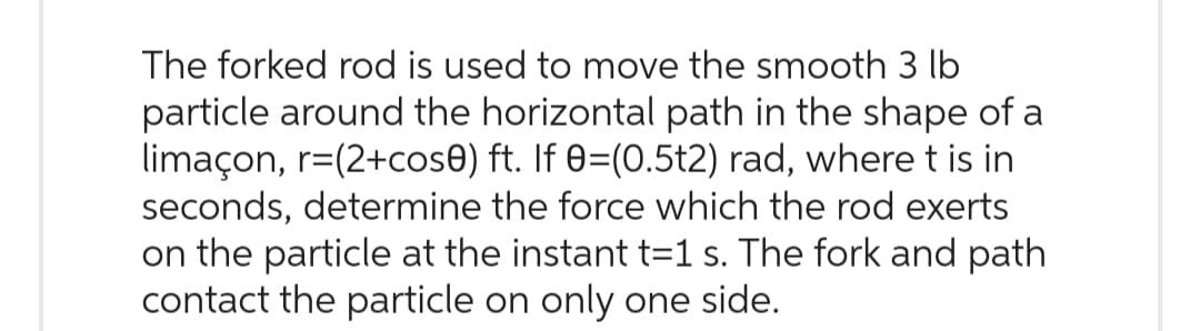 The forked rod is used to move the smooth 3 lb
particle around the horizontal path in the shape of a
limaçon, r=(2+cose) ft. If 0=(0.5t2) rad, where t is in
seconds, determine the force which the rod exerts
on the particle at the instant t=1 s. The fork and path
contact the particle on only one side.