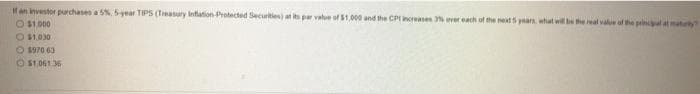 If an investor purchases a 5%, 5-year TIPS (Treasury Inflation Protected Securities) at its par value of $1,000 and the CP1 increases 3% ever each of the next 5 years, what will be the real value of the principal at matury?
O $1,000
O $1.030
$970.63
$1,061.36