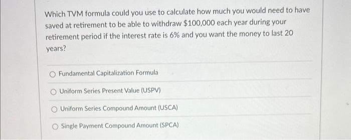 Which TVM formula could you use to calculate how much you would need to have
saved at retirement to be able to withdraw $100,000 each year during your
retirement period if the interest rate is 6% and you want the money to last 20
years?
Fundamental Capitalization Formula
Uniform Series Present Value (USPV)
O Uniform Series Compound Amount (USCA)
O Single Payment Compound Amount (SPCA)