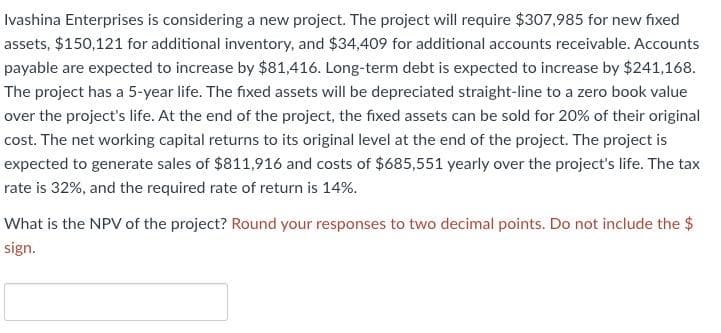 Ivashina Enterprises is considering a new project. The project will require $307,985 for new fixed
assets, $150,121 for additional inventory, and $34,409 for additional accounts receivable. Accounts
payable are expected to increase by $81,416. Long-term debt is expected to increase by $241,168.
The project has a 5-year life. The fixed assets will be depreciated straight-line to a zero book value
over the project's life. At the end of the project, the fixed assets can be sold for 20% of their original
cost. The net working capital returns to its original level at the end of the project. The project is
expected to generate sales of $811,916 and costs of $685,551 yearly over the project's life. The tax
rate is 32%, and the required rate of return is 14%.
What is the NPV of the project? Round your responses to two decimal points. Do not include the $
sign.