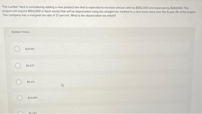 The Lumber Yard is considering adding a new product line that is expected to increase annual sales by $352,000 and expenses by $244,000. The
project will require $153,000 in fixed assets that will be depreciated using the straight-line method to a zero book value over the 9-year life of the project.
The company has a marginal tax rate of 21 percent. What is the depreciation tax shield?
Multiple Choice
O $20,145
$3,570
$8.213
$22.680
ER 540