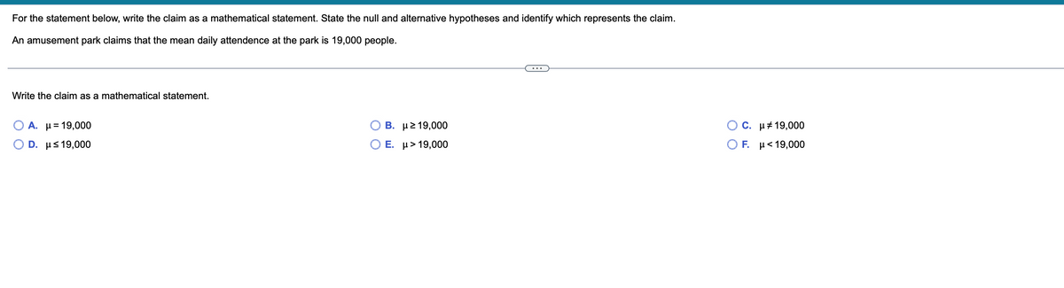 For the statement below, write the claim as a mathematical statement. State the null and alternative hypotheses and identify which represents the claim.
An amusement park claims that the mean daily attendence at the park is 19,000 people.
Write the claim as a mathematical statement.
A. μ = 19,000
D. μ≤19,000
Β.
Ε.
με 19,000
μ > 19,000
C.
Ο F.
μ# 19,000
με 19,000