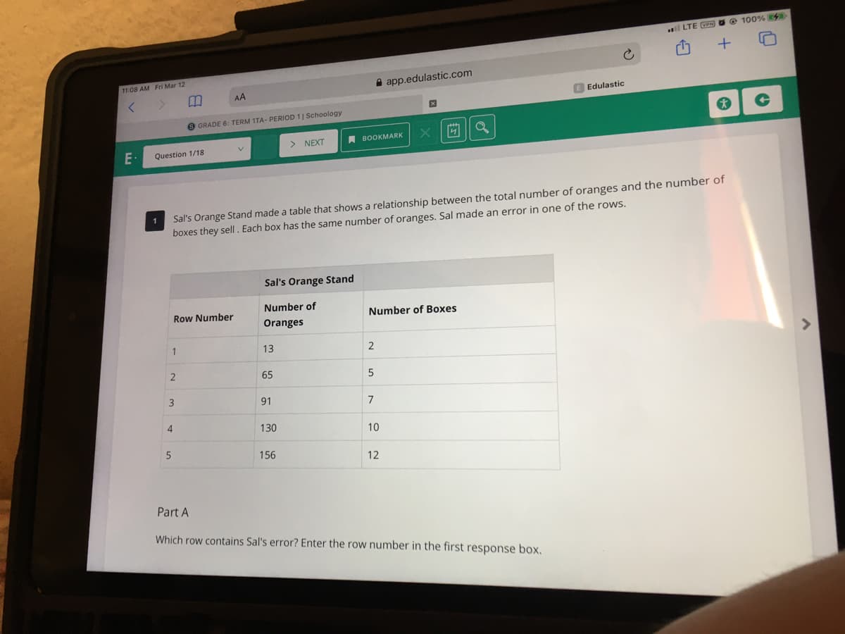 O 100% 4
l LTE VEN
11:08 AM Fri Mar 12
A app.edulastic.com
AA
E Edulastic
O GRADE 6: TERM 1TA- PERIOD 1| Schoology
> NEXT
A BOOKMARK
Question 1/18
Sal's Orange Stand made a table that shows a relationship between the total number of oranges and the number of
boxes they sell. Each box has the same number of oranges. Sal made an error in one of the rows.
1
Sal's Orange Stand
Number of
Row Number
Number of Boxes
Oranges
1
13
2
<>
65
91
7
4.
130
10
156
12
Part A
Which row contains Sal's error? Enter the row number in the first response box.
