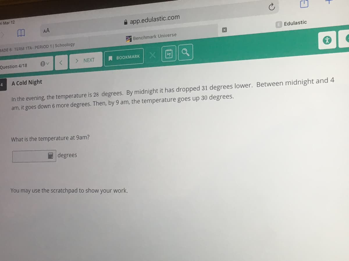 ri Mar 12
AA
A app.edulastic.com
Edulastic
Benchmark Universe
RADE 6: TERM 1TA- PERIOD 1| Schoology
Question 4/18
> NEXT
A BOOKMARK
4.
A Cold Night
In the evening, the temperature is 28 degrees. By midnight it has dropped 31 degrees lower. Between midnight and 4
am, it goes down 6 more degrees. Then, by 9 am, the temperature goes up 30 degrees.
What is the temperature at 9am?
国 degrees
You may use the scratchpad to show your work.
