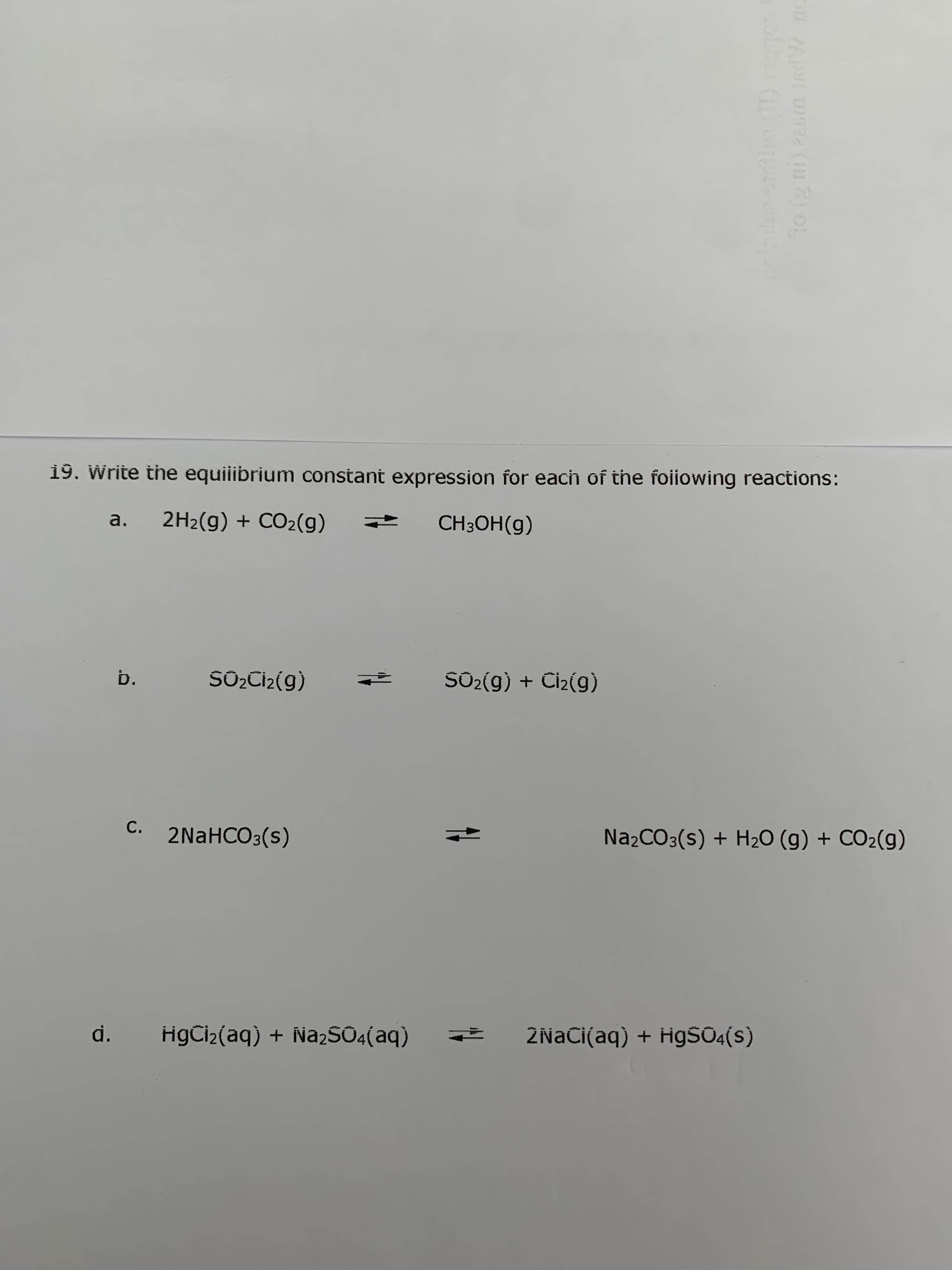 to (g ni) 22sm JadW no
19. Write the equiiibrium constant expression for each of the foiiowing reactions:
a.
2H2(g) + CO2(g)
CH3OH(g)
b.
SOQCİ2(g)
SO2(g) + Ciz(g)
C. 2NaHCO3(s)
NażCO3(s) + H2O (g) + CO2(g)
d.
HgCi2(aq) + Na2S04(aq)
2NACI(aq) + H9SŪ4(s)
