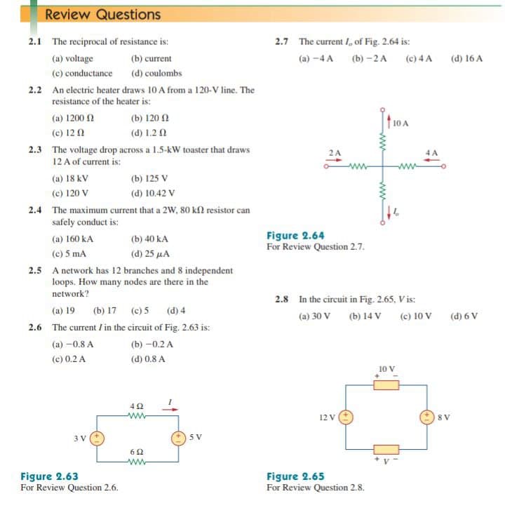 Review Questions
2.1 The reciprocal of resistance is:
2.7 The current I, of Fig. 2.64 is:
(a) voltage
(b) current
(а) -4 A
(b) -2 А
(c) 4 A
(d) 16 A
(c) conductance (d) coulombs
2.2 An electric heater draws 10 A from a 120-V line. The
resistance of the heater is:
(a) 1200 2
(b) 120 2
(c) 12 0
(d) 1.2 0
2.3 The voltage drop across a 1.5-kW toaster that draws
12 A of current is:
2A
(a) 18 kV
(b) 125 V
(c) 120 V
(d) 10.42 V
2.4 The maximum current that a 2W, 80 kN resistor can
safely conduct is:
Figure 2.64
For Review Question 2.7.
(a) 160 kA
(b) 40 kA
(c) 5 mA
(d) 25 µA
2.5 A network has 12 branches and 8 independent
loops. How many nodes are there in the
network?
2.8 In the circuit in Fig. 2.65, Vis:
(a) 19
(b) 17 (c) 5
(d) 4
(a) 30 V
(b) 14 V (c) 10 V
(d) 6 V
2.6 The current / in the circuit of Fig. 2.63 is:
(a) -0.8 A
(b) -0.2 А
(c) 0.2 A
(d) 0.8 A
10 V
42
12 V
8 V
3 V
5 V
62
ww
Figure 2.63
For Review Question 2.6.
Figure 2.65
For Review Question 2.8.
ww
