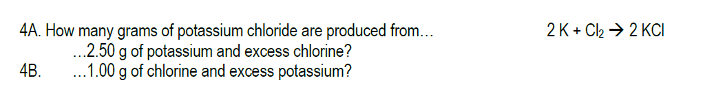 2 K + Cl2 → 2 KCI
4A. How many grams of potassium chloride are produced from...
..2.50 g of potassium and excess chlorine?
...1.00 g of chlorine and excess potassium?
4B.
